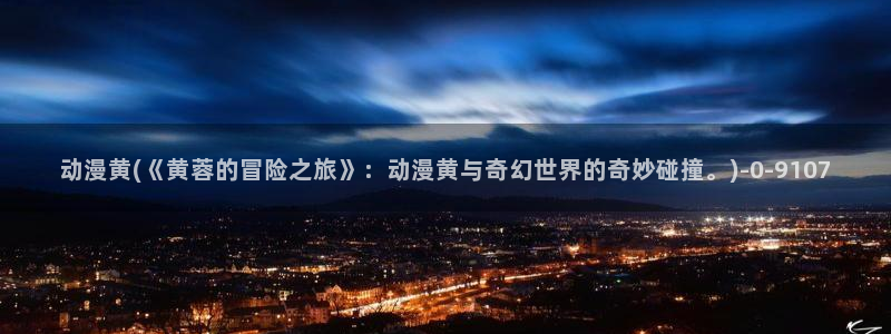 性爱动漫:动漫黄(《黄蓉的冒险之旅》:动漫黄与奇幻世界的奇妙碰撞。)
